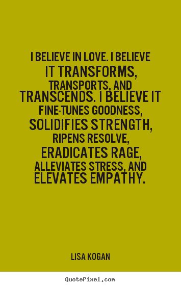 I believe in love. I believe it transforms, transports, and transcends. I believe it fine-tunes goodness, solidifies strength, ripens resolve, ... Lisa Kogan