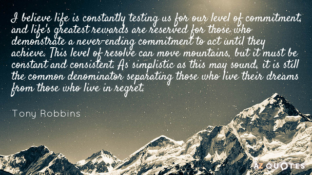 I believe life is constantly testing us for our level of commitment, and life's greatest rewards are reserved for those who demonstrate a never-ending commitment ... Tony Robbins
