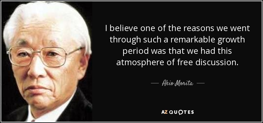 I believe one of the reasons we went through such a remarkable growth period was that we had this atmosphere of free discussion. Akio Morita