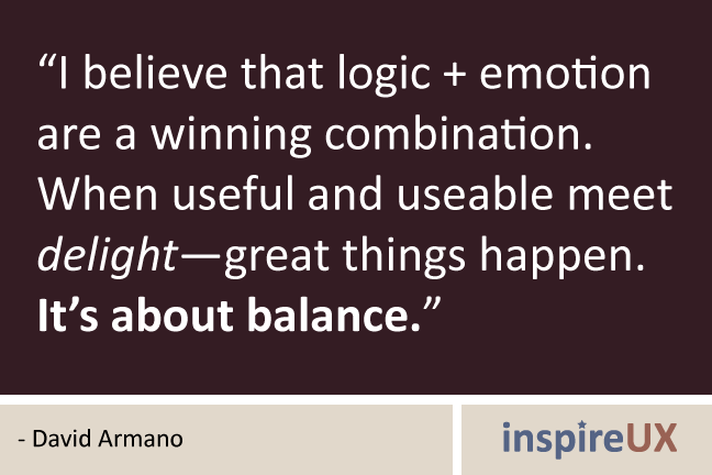 I believe that logic + emotion are a winning combination. When useful and useable meet delight—great things happen. It's about balance. David Armano
