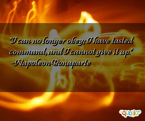 I can no longer obey; I have tasted command, and I cannot give it up. Napoleon Bonaparte