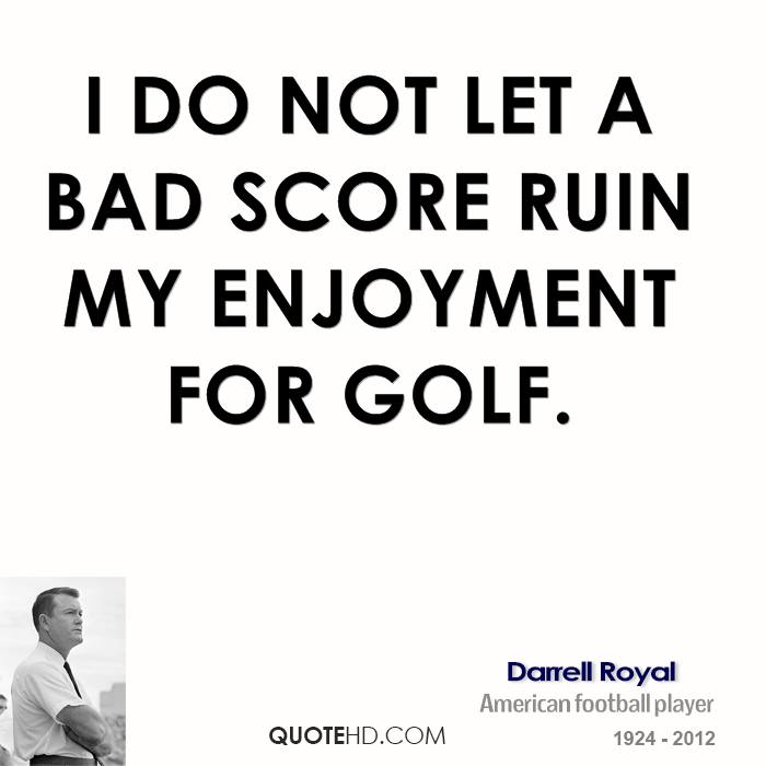 I do not let a bad score ruin my enjoyment for golf. Darrell Royal