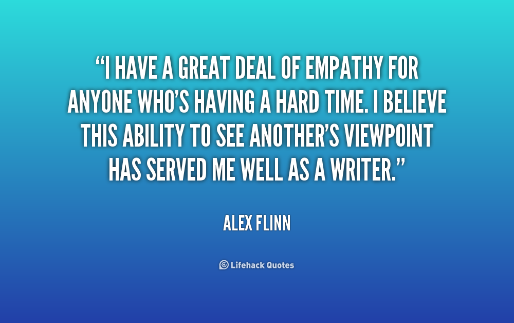 I have a great deal of empathy for anyone who's having a hard time. I believe this ability to see another's viewpoint.. Alex Flinn