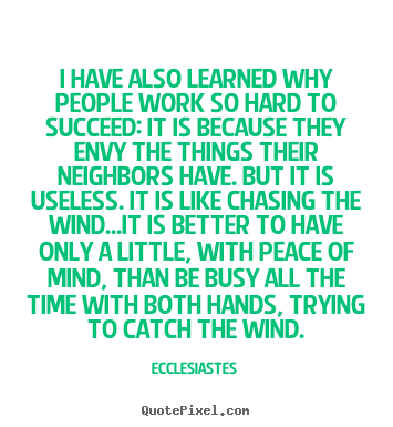 I have also learned why people work so hard to succeed It is because they envy the things their neighbors have. But it is useless. It is like.. Ecclesiastes