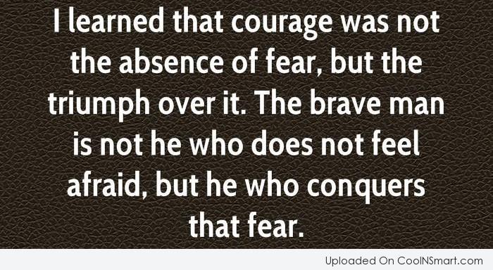 I learned that courage was not the absence of fear, but the triumph over it. The brave man is not he who does not feel afraid, but he who conquers...