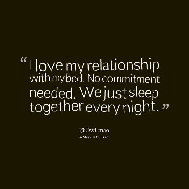 I love my relationship with my bed. No commitment needed. We just sleep together every night