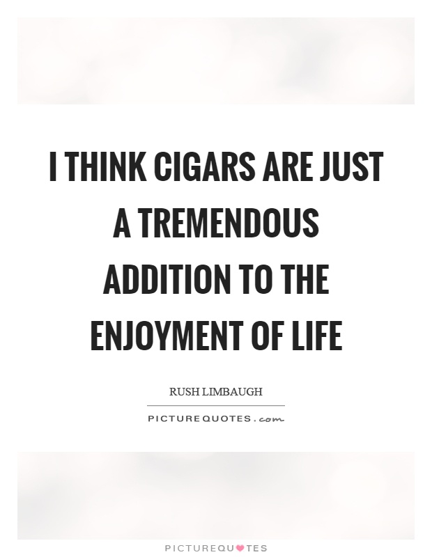I think cigars are just a tremendous addition to the enjoyment of life. Rush Limbaugh