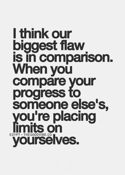 I think our biggest flaw is in comparison, when you compare your progress to someone else's, you're placing limits on yourselves