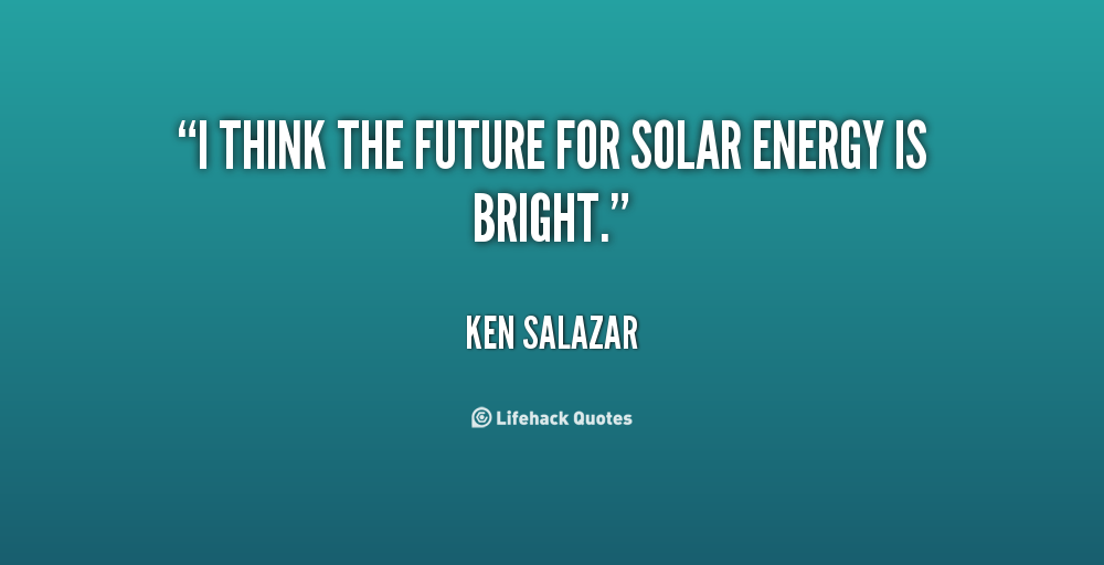 I think the future for solar energy is bright. Ken Salazar