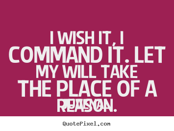 I wish it, I command it. Let my will take the place of a reason. Juvenal