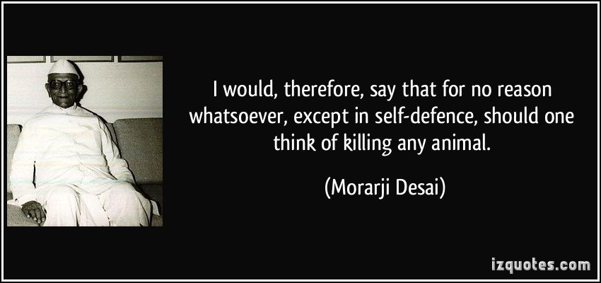 I would, therefore, say that for no reason whatsoever, except in self-defence, should one think of killing any animal. Morarji Desai