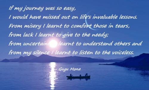 If my journey was so easy, I would have missed out on life's invaluable lessons. From misery I learnt to comfort those in tears, from lack I... Gugu Mona