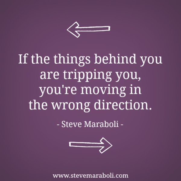 If the things behind you are tripping you, you're moving in the wrong direction. Steve Maraboli
