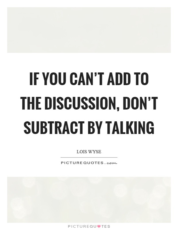 If you can't add to the discussion, don't subtract by talking. Lois Wyse