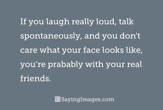If you laugh really loud, talk spontaneously, and you don't care what your face looks like.. you're probably with your real friends