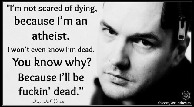 I'm not scared of dying, because I'm an atheist. I won't even know I'm dead. You know why1 Because I'll be fùckin' dead. Jim Jefferies