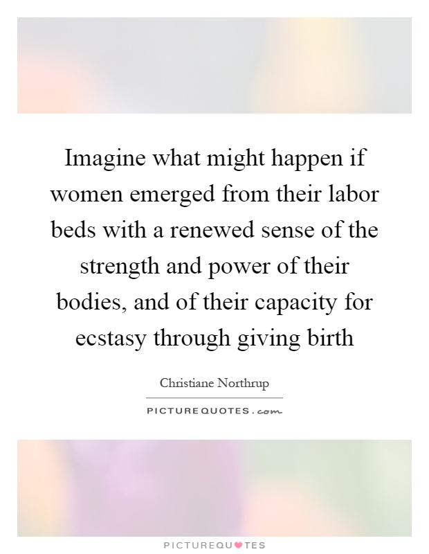 Imagine what might happen if women emerged from their labor beds with a renewed sense of the strength and power of their bodies, and of their capacity for ... Christiane Northrup