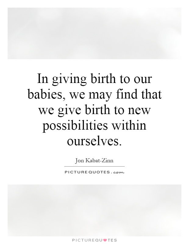 In giving birth to our babies, we may find that we give birth to new possibilities within ourselves. Jon Kabat Zinn