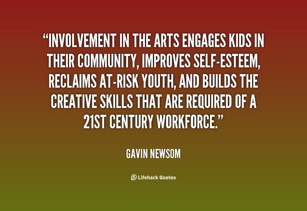 Involvement in the arts engages kids in their community, improves self-esteem, reclaims at-risk youth, and builds the creative skills that are required of a 21st ... Gavin Newsom