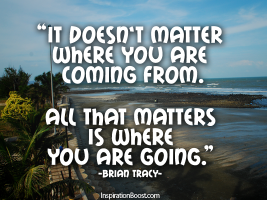 It doesn't matter where you are coming from. All that matters is where you are going. Brian Tracy