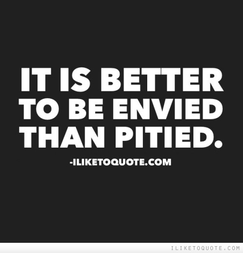 It is better to be envied than pitied.
