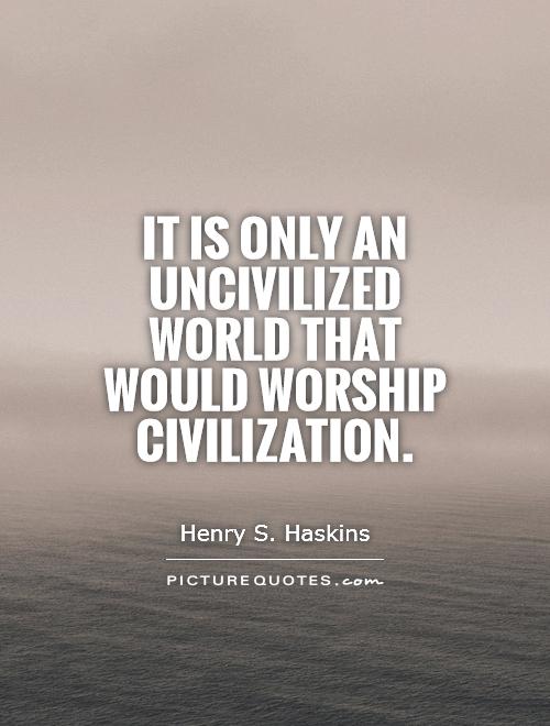 It is only an uncivilized world that would worship civilization. Henry S. Haskins