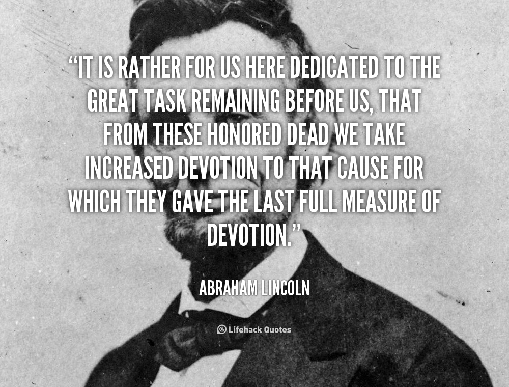 It is rather for us to be here dedicated to the great task remaining before us -- that from these honored dead we take increased devotion... Abraham Lincoln