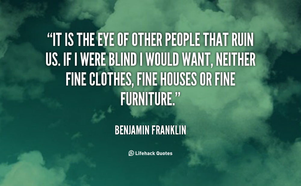 It is the eye of other people that ruin us. If I were blind I would want, neither fine clothes, fine houses or fine furniture. Benjamin Franklin