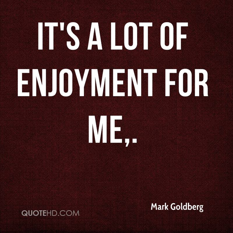 It's a lot of enjoyment for me. Mark Goldberg