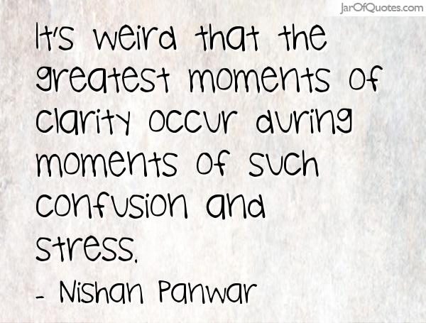 It's weird that the greatest moments of clarity occur during moments of such confusion and stress. Nishan Panwar