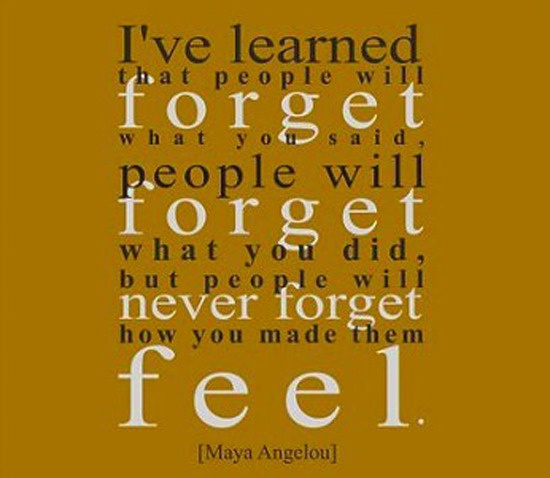 I've learned that people will forget what you said, people will forget what you did, but people will never forget how you made them feel. Maya Angelou