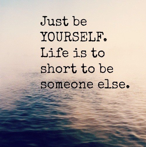 Just be yourself. Life is too short to be someone else