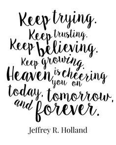 Keep loving. Keep trying. Keep trusting. Keep believing. Keep growing. Heaven is cheering you on today, tomorrow, and forever. Jeffrey R. Holland