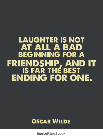 Laughter is not at all a bad beginning for a friendship, and it is far the best ending for one. Oscar Wilde