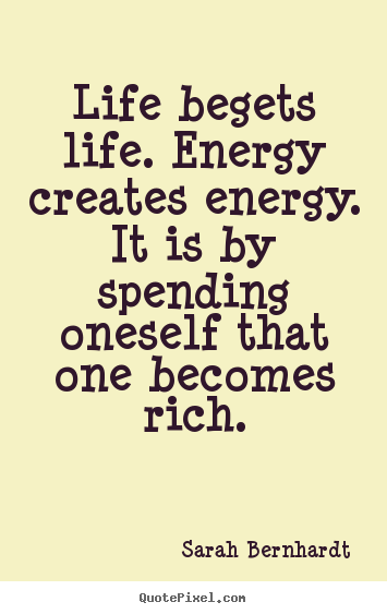 Life begets life. Energy creates energy. It is by spending oneself that one becomes rich. Sarah Bernhardt
