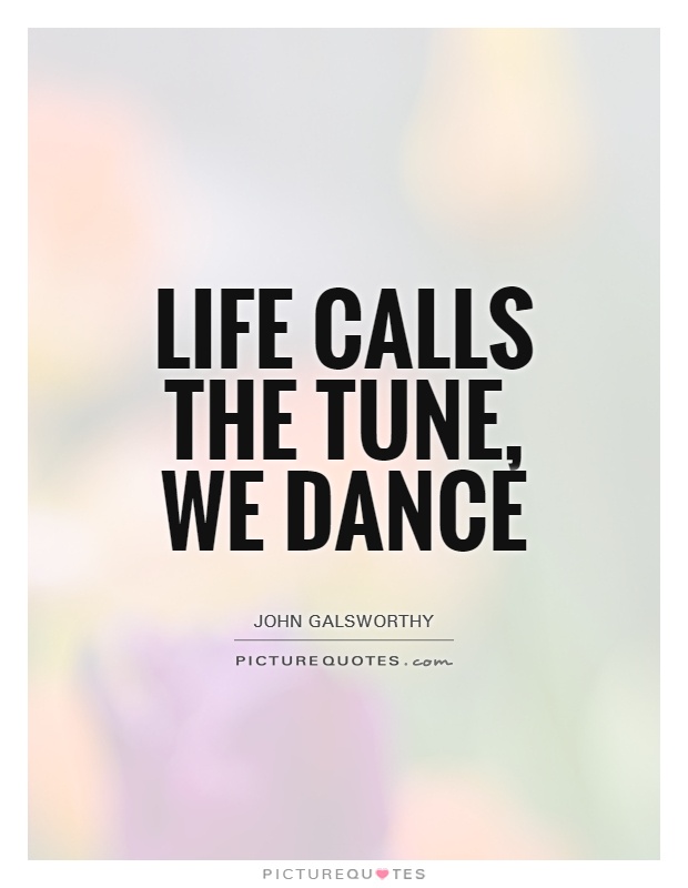 Life calls the tune, we dance. John Galsworthy