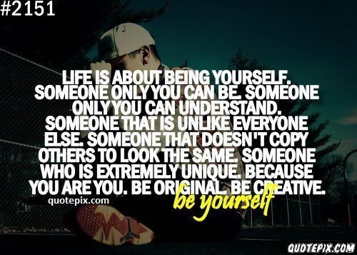 Life is about being yourself, someone only you can be. Someone only you can understand. Someone that is unlike everyone else. Someone that doesn't copy ...