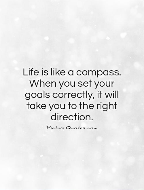 Life is like a compass. When you set your goals correctly, it will take you to the right direction