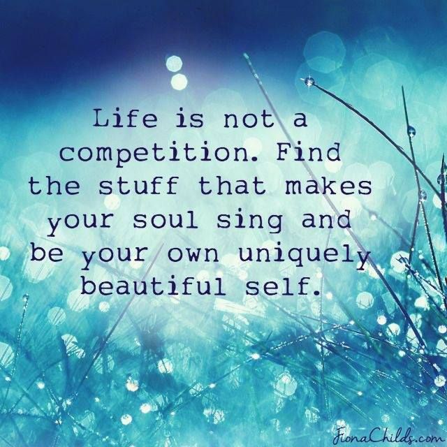 Life is not a competition. Find the stuff that make your soul sing and be your own uniquely beautiful self