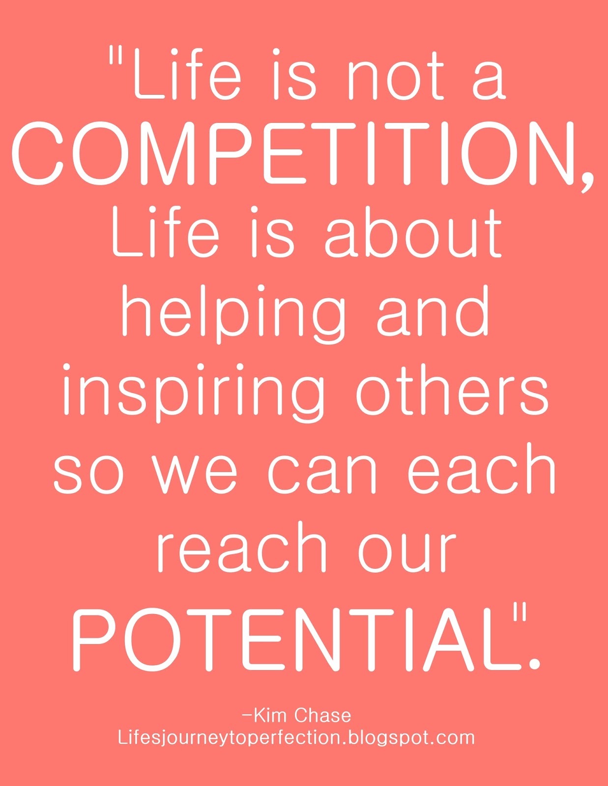 Life is not a competition. Life is about helping and inspiring others so we can each reach our potential. Kim Chase