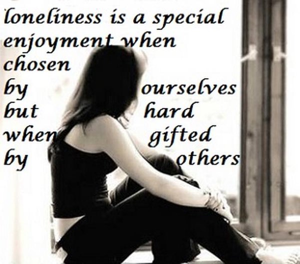Loneliness is a special enjoyment when chosen by ourselves but hard when gifted by others