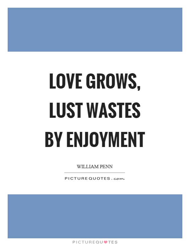 Love grows, lust wastes by enjoyment. William Penn