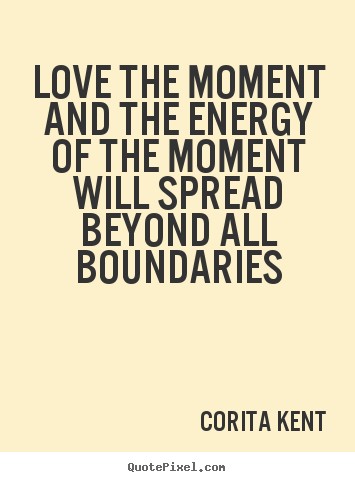 Love the moment and the energy of that moment will spread beyond all boundaries. Corita Kent