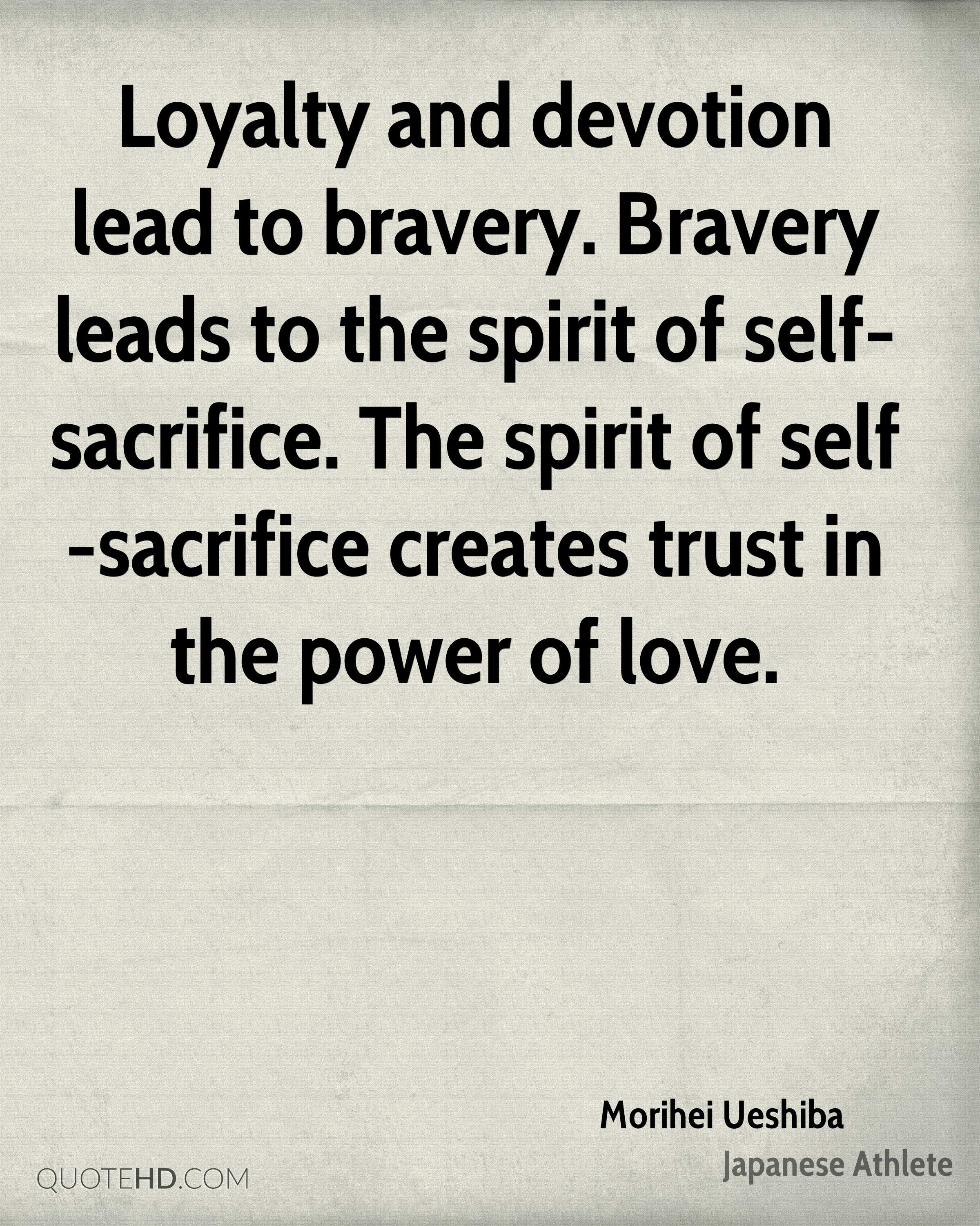 Loyalty and devotion lead to bravery. Bravery leads to the spirit of self-sacrifice. The spirit of self-sacrifice creates trust in the power of love. Morihei Ueshiba