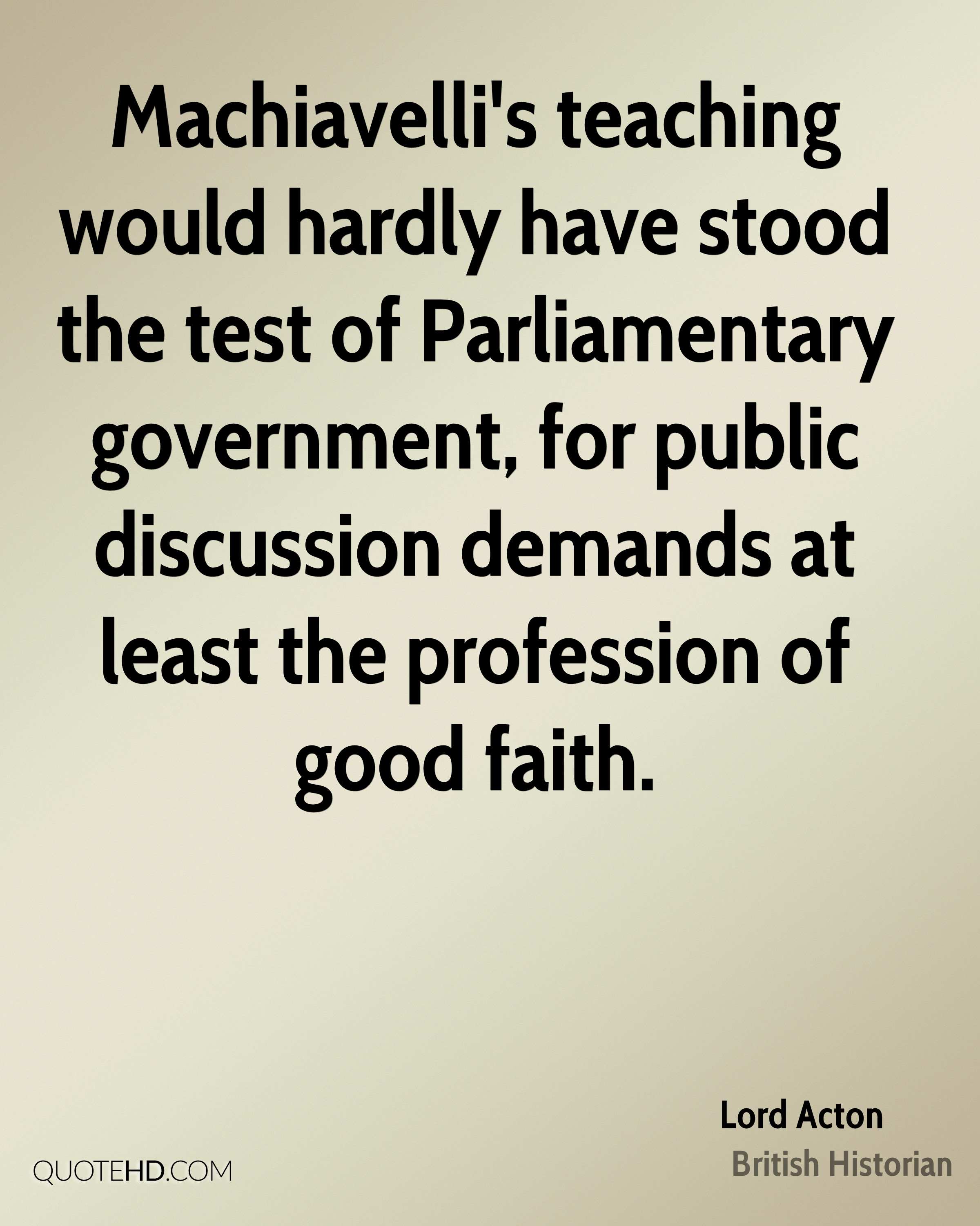 Machiavelli's teaching would hardly have stood the test of Parliamentary government, for public discussion demands.. Lord Acton