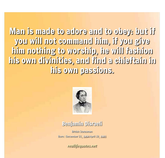 Man is made to adore and to obey but if you will not command him, if you give him nothing to worship, he will fashion his own divinities, and find a chieftain in ... Benjamin Disraeli
