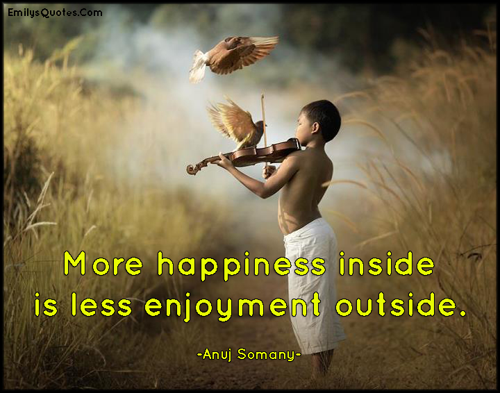 More happiness inside is less enjoyment outside. Anuj Somany