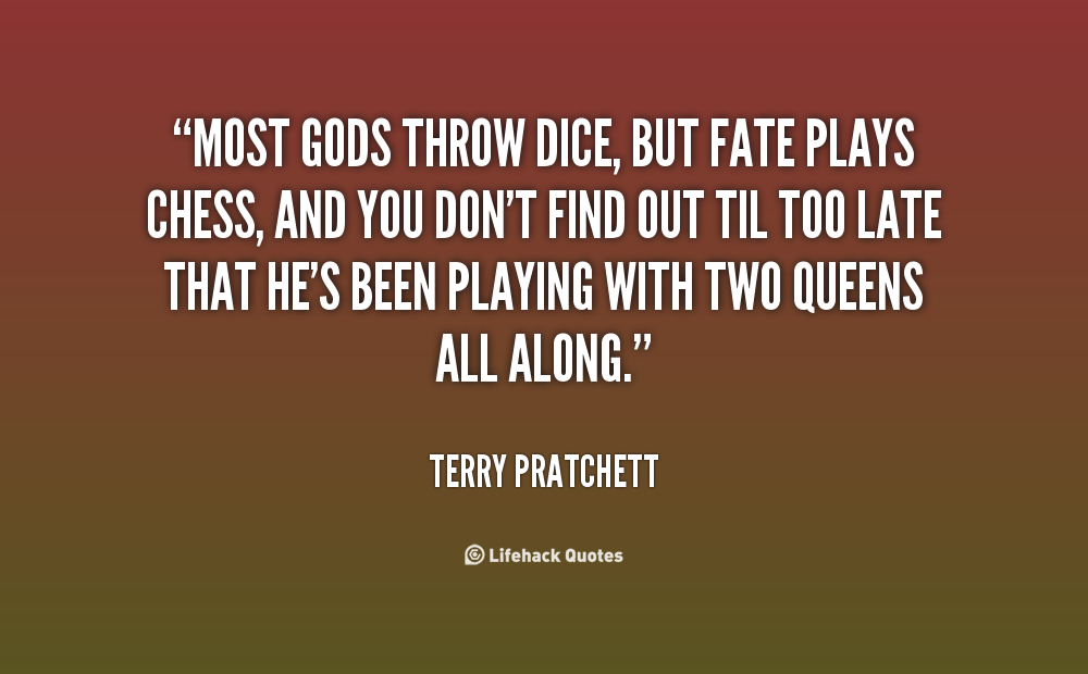 Most gods throw dice, but Fate plays chess, and you don't find out til too late that he's been playing with two queens all along. Terry Pratchett