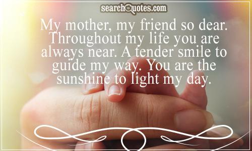 My mother, my friend so dear. Throughout my life you are always near. A tender smile to guide my way. You are the sunshine...