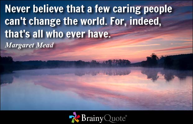 Never believe that a few caring people can't change the world. For, indeed, that's all who ever have. Margaret Mead